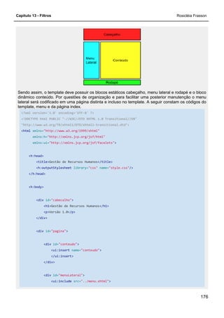 Capítulo 13 - Filtros
Sendo assim, o template deve possuir os blocos estáticos cabeçalho, menu lateral e rodapé e o bloco
dinâmico conteúdo. Por questões de organização e para facilitar uma posterior manutenção o menu
lateral será codificado em uma página distinta e incluso no template. A seguir constam os códigos do
template, menu e da página index.
<?xml version='1.0' encoding='UTF
<!DOCTYPE html PUBLIC "-//W3C//DTD XHTML 1.0 Transitional//EN"
"http://www.w3.org/TR/xhtml1/DTD/xhtml1
<html xmlns="http://www.w3.org/1999/xhtml"
xmlns:h="http://xmlns.jcp.org/jsf/html"
xmlns:ui="http://xmlns.jcp.org/jsf/facelets"
<h:head>
<title>Gestão de Recursos Humanos
<h:outputStylesheet library=
</h:head>
<h:body>
<div id="cabecalho">
<h1>Gestão de Recursos Humanos
<p>Versão 1.0</p>
</div>
<div id="pagina">
<div id="conteudo">
<ui:insert name="conteudo"
</ui:insert>
</div>
<div id="menuLateral"
<ui:include src="../menu.xhtml"
Sendo assim, o template deve possuir os blocos estáticos cabeçalho, menu lateral e rodapé e o bloco
dinâmico conteúdo. Por questões de organização e para facilitar uma posterior manutenção o menu
uma página distinta e incluso no template. A seguir constam os códigos do
template, menu e da página index.
<?xml version='1.0' encoding='UTF-8' ?>
//W3C//DTD XHTML 1.0 Transitional//EN"
"http://www.w3.org/TR/xhtml1/DTD/xhtml1-transitional.dtd">
"http://www.w3.org/1999/xhtml"
"http://xmlns.jcp.org/jsf/html"
"http://xmlns.jcp.org/jsf/facelets">
Gestão de Recursos Humanos</title>
library="css" name="style.css"/>
Gestão de Recursos Humanos</h1>
"conteudo">
"menuLateral">
"../menu.xhtml">
Rosicléia Frasson
176
Sendo assim, o template deve possuir os blocos estáticos cabeçalho, menu lateral e rodapé e o bloco
dinâmico conteúdo. Por questões de organização e para facilitar uma posterior manutenção o menu
uma página distinta e incluso no template. A seguir constam os códigos do
 