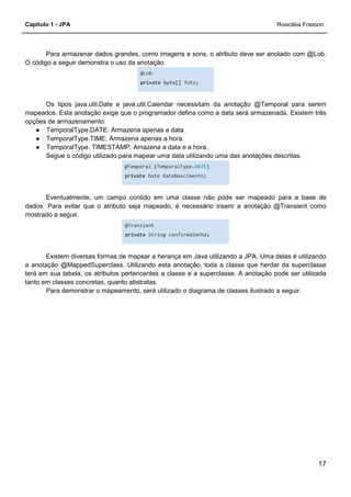 Capítulo 1 - JPA Rosicléia Frasson
17
Para armazenar dados grandes, como imagens e sons, o atributo deve ser anotado com @Lob.
O código a seguir demonstra o uso da anotação.
@Lob
private byte[] foto;
Os tipos java.util.Date e java.util.Calendar necessitam da anotação @Temporal para serem
mapeados. Esta anotação exige que o programador defina como a data será armazenada. Existem três
opções de armazenamento:
● TemporalType.DATE: Armazena apenas a data.
● TemporalType.TIME: Armazena apenas a hora.
● TemporalType. TIMESTAMP: Amazena a data e a hora.
Segue o código utilizado para mapear uma data utilizando uma das anotações descritas.
@Temporal (TemporalType.DATE)
private Date dataNascimento;
Eventualmente, um campo contido em uma classe não pode ser mapeado para a base de
dados. Para evitar que o atributo seja mapeado, é necessário inserir a anotação @Transient como
mostrado a seguir.
@Transient
private String confirmaSenha;
Existem diversas formas de mapear a herança em Java utilizando a JPA. Uma delas é utilizando
a anotação @MappedSuperclass. Utilizando esta anotação, toda a classe que herdar da superclasse
terá em sua tabela, os atributos pertencentes a classe e a superclasse. A anotação pode ser utilizada
tanto em classes concretas, quanto abstratas.
Para demonstrar o mapeamento, será utilizado o diagrama de classes ilustrado a seguir.
 