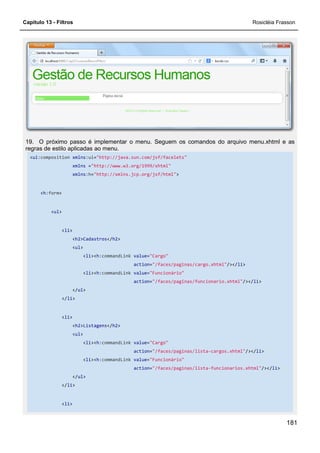 Capítulo 13 - Filtros Rosicléia Frasson
181
19. O próximo passo é implementar o menu. Seguem os comandos do arquivo menu.xhtml e as
regras de estilo aplicadas ao menu.
<ui:composition xmlns:ui="http://java.sun.com/jsf/facelets"
xmlns ="http://www.w3.org/1999/xhtml"
xmlns:h="http://xmlns.jcp.org/jsf/html">
<h:form>
<ul>
<li>
<h2>Cadastros</h2>
<ul>
<li><h:commandLink value="Cargo"
action="/faces/paginas/cargo.xhtml"/></li>
<li><h:commandLink value="Funcionário"
action="/faces/paginas/funcionario.xhtml"/></li>
</ul>
</li>
<li>
<h2>Listagens</h2>
<ul>
<li><h:commandLink value="Cargo"
action="/faces/paginas/lista-cargos.xhtml"/></li>
<li><h:commandLink value="Funcionário"
action="/faces/paginas/lista-funcionarios.xhtml"/></li>
</ul>
</li>
<li>
 