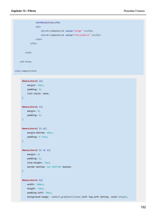 Capítulo 13 - Filtros Rosicléia Frasson
182
<h2>Relatórios</h2>
<ul>
<li><h:commandLink value="Cargo" /></li>
<li><h:commandLink value="Funcionário" /></li>
</ul>
</li>
</ul>
</h:form>
</ui:composition>
#menuLateral ul{
margin: 10px;
padding: 0;
list-style: none;
}
#menuLateral li{
margin: 0;
padding: 0;
}
#menuLateral li ul{
margin-bottom: 40px;
padding: 0 15px;
}
#menuLateral li ul li{
margin: 0;
padding: 0;
line-height: 35px;
border-bottom: 1px #A3F389 dashed;
}
#menuLateral h2{
width: 180px;
height: 32px;
padding-left: 10px;
background-image: -webkit-gradient(linear,left top,left bottom, color-stop(0,
 