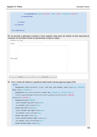 Capítulo 13 - Filtros Rosicléia Frasson
185
<h:commandButton value="Cancelar" type="reset" styleClass="botao"/>
</h:panelGroup>
</h:form>
</ui:define>
</ui:composition>
.
22. Ao executar a aplicação e acessar o menu cadastro cargo deve ser exibido na área reservada ao
conteúdo um formulário similar ao apresentado na figura a seguir.
23. Com o intuito de melhorar a aparência deste serão inclusas algumas regras CSS.
.botao{
background:-webkit-gradient( linear, left top, left bottom, color-stop(0.05, #108c00),
color-stop(1, #37bf01) );
background:-moz-linear-gradient( center top, #108c00 5%, #37bf01 100% );
filter:progid:DXImageTransform.Microsoft.gradient(startColorstr='#108c00',
endColorstr='#37bf01');
background-color:#108c00;
-webkit-border-top-left-radius:6px;
-moz-border-radius-topleft:6px;
border-top-left-radius:6px;
-webkit-border-top-right-radius:6px;
-moz-border-radius-topright:6px;
border-top-right-radius:6px;
-webkit-border-bottom-right-radius:6px;
-moz-border-radius-bottomright:6px;
border-bottom-right-radius:6px;
 