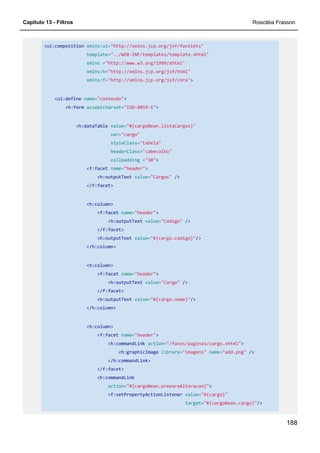 Capítulo 13 - Filtros Rosicléia Frasson
188
<ui:composition xmlns:ui="http://xmlns.jcp.org/jsf/facelets"
template="../WEB-INF/templates/template.xhtml"
xmlns ="http://www.w3.org/1999/xhtml"
xmlns:h="http://xmlns.jcp.org/jsf/html"
xmlns:f="http://xmlns.jcp.org/jsf/core">
<ui:define name="conteudo">
<h:form acceptcharset="ISO-8859-1">
<h:dataTable value="#{cargoBean.listaCargos}"
var="cargo"
styleClass="tabela"
headerClass="cabecalho"
cellpadding ="10">
<f:facet name="header">
<h:outputText value="Cargos" />
</f:facet>
<h:column>
<f:facet name="header">
<h:outputText value="Código" />
</f:facet>
<h:outputText value="#{cargo.codigo}"/>
</h:column>
<h:column>
<f:facet name="header">
<h:outputText value="Cargo" />
</f:facet>
<h:outputText value="#{cargo.nome}"/>
</h:column>
<h:column>
<f:facet name="header">
<h:commandLink action="/faces/paginas/cargo.xhtml">
<h:graphicImage library="imagens" name="add.png" />
</h:commandLink>
</f:facet>
<h:commandLink
action="#{cargoBean.preparaAlteracao}">
<f:setPropertyActionListener value="#{cargo}"
target="#{cargoBean.cargo}"/>
 