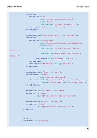 Capítulo 13 - Filtros Rosicléia Frasson
192
<h:panelGroup>
<h:inputText id="cpf"
value="#{funcionarioBean.funcionario.cpf}"
required="true"
requiredMessage="É necessário informar o CPF."/>
<h:message for="cpf" errorStyle="color:red"/>
</h:panelGroup>
<h:outputLabel value="Data de Nascimento: " for="dtNascimento"/>
<h:panelGroup>
<h:inputText id="dtNascimento"
value="#{funcionarioBean.funcionario.dataNascimento}"
required="true"
requiredMessage="É necessário informar a data de
nascimento."
converterMessage="Data no formato inválido. Utilize
dd/mm/aaaa">
<f:convertDateTime pattern="dd/MM/yyyy" type="date"/>
</h:inputText>
<h:message for="dtNascimento" errorStyle="color:red"/>
</h:panelGroup>
<h:outputLabel value="Cargo: " for="cargo"/>
<h:selectOneMenu id="cargo"
value="#{funcionarioBean.cargoId}">
<f:selectItems value="#{cargoBean.listaCargos}" var="cargo"
itemLabel="#{cargo.nome}" itemValue="#{cargo.codigo}"/>
</h:selectOneMenu>
<h:outputLabel value="Telefone: " for="telefone"/>
<h:inputText id="telefone"
value="#{funcionarioBean.funcionario.telefone}"/>
<h:outputLabel value="Email: " for="email"/>
<h:inputText id="email"
value="#{funcionarioBean.funcionario.email}"/>
</h:panelGrid>
<hr />
<h:outputText value="Endereço"/>
 