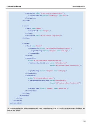 Capítulo 13 - Filtros Rosicléia Frasson
195
<h:outputText value="#{funcionario.dataNascimento}">
<f:convertDateTime pattern="dd/MM/yyyy" type="date"/>
</h:outputText>
</h:column>
<h:column>
<f:facet name="header">
<h:outputText value="Cargo" />
</f:facet>
<h:outputText value="#{funcionario.cargo.nome}"/>
</h:column>
<h:column>
<f:facet name="header">
<h:commandLink action="/faces/paginas/funcionario.xhtml">
<h:graphicImage library="imagens" name="add.png" />
</h:commandLink>
</f:facet>
<h:commandLink
action="#{funcionarioBean.preparaAlteracao}">
<f:setPropertyActionListener value="#{funcionario}"
target="#{funcionarioBean.funcionario}"/>
<h:graphicImage library="imagens" name="edit.png"/>
</h:commandLink>
<h:commandLink
action="#{funcionarioBean.remove}">
<f:setPropertyActionListener value="#{funcionario}"
target="#{funcionarioBean.funcionario}"/>
<h:graphicImage library="imagens" name="delete.png"/>
</h:commandLink>
</h:column>
</h:dataTable>
</h:form>
</ui:define>
</ui:composition>
30. A aparência das telas responsáveis pela manutenção dos funcionários devem ser similares as
imagens a seguir.
 