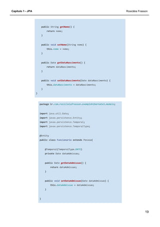 Capítulo 1 - JPA Rosicléia Frasson
19
public String getNome() {
return nome;
}
public void setNome(String nome) {
this.nome = nome;
}
public Date getDataNascimento() {
return dataNascimento;
}
public void setDataNascimento(Date dataNascimento) {
this.dataNascimento = dataNascimento;
}
}
package br.com.rosicleiafrasson.exemplohibernate1.modelo;
import java.util.Date;
import javax.persistence.Entity;
import javax.persistence.Temporal;
import javax.persistence.TemporalType;
@Entity
public class Funcionario extends Pessoa{
@Temporal(TemporalType.DATE)
private Date dataAdmissao;
public Date getDataAdmissao() {
return dataAdmissao;
}
public void setDataAdmissao(Date dataAdmissao) {
this.dataAdmissao = dataAdmissao;
}
}
 