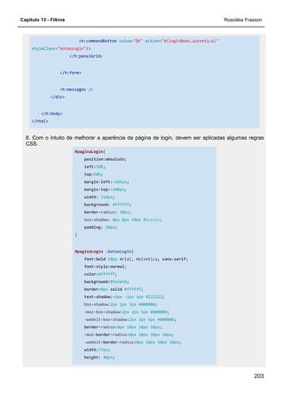 Capítulo 13 - Filtros Rosicléia Frasson
203
<h:commandButton value="OK" action="#{loginBean.autentica}"
styleClass="botaoLogin"/>
</h:panelGrid>
</h:form>
<h:messages />
</div>
</h:body>
</html>
8. Com o intuito de melhorar a aparência da página de login, devem ser aplicadas algumas regras
CSS.
#paginaLogin{
position:absolute;
left:50%;
top:50%;
margin-left:-105px;
margin-top:-100px;
width: 210px;
background: #ffffff;
border-radius: 10px;
box-shadow: 0px 0px 10px #cccccc;
padding: 20px;
}
#paginaLogin .botaoLogin{
font:bold 18px Arial, Helvetica, sans-serif;
font-style:normal;
color:#ffffff;
background:#5e5e54;
border:0px solid #ffffff;
text-shadow:-1px -1px 1px #222222;
box-shadow:2px 2px 5px #000000;
-moz-box-shadow:2px 2px 5px #000000;
-webkit-box-shadow:2px 2px 5px #000000;
border-radius:0px 10px 10px 10px;
-moz-border-radius:0px 10px 10px 10px;
-webkit-border-radius:0px 10px 10px 10px;
width:77px;
height: 40px;
 