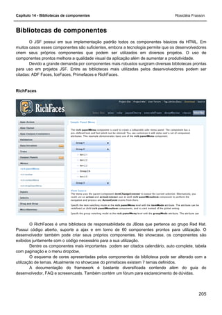 Capítulo 14 - Bibliotecas de componentes Rosicléia Frasson
205
Bibliotecas de componentes
O JSF possui em sua implementação padrão todos os componentes básicos da HTML. Em
muitos casos esses componentes são suficientes, embora a tecnologia permite que os desenvolvedores
criem seus próprios componentes que podem ser utilizados em diversos projetos. O uso de
componentes prontos melhora a qualidade visual da aplicação além de aumentar a produtividade.
Devido a grande demanda por componentes mais robustos surgiram diversas bibliotecas prontas
para uso em projetos JSF. Entre as bibliotecas mais utilizadas pelos desenvolvedores podem ser
citadas: ADF Faces, IceFaces, Primefaces e RichFaces.
RichFaces
O RichFaces é uma biblioteca de responsabilidade da JBoss que pertence ao grupo Red Hat.
Possui código aberto, suporte a ajax e em torno de 60 componentes prontos para utilização. O
desenvolvedor também pode criar seus próprios componentes. No showcase, os componentes são
exibidos juntamente com o código necessário para a sua utilização.
Dentre os componentes mais importantes podem ser citados calendário, auto complete, tabela
com paginação e o menu dropdow.
O esquema de cores apresentadas pelos componentes da biblioteca pode ser alterado com a
utilização de temas. Atualmente no showcase do primefaces existem 7 temas definidos.
A documentação do framework é bastante diversificada contendo além do guia do
desenvolvedor, FAQ e screeencasts. Também contém um fórum para esclarecimento de dúvidas.
 
