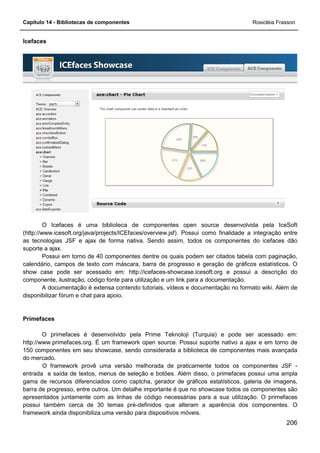 Capítulo 14 - Bibliotecas de componentes Rosicléia Frasson
206
Icefaces
O Icefaces é uma biblioteca de componentes open source desenvolvida pela IceSoft
(http://www.icesoft.org/java/projects/ICEfaces/overview.jsf). Possui como finalidade a integração entre
as tecnologias JSF e ajax de forma nativa. Sendo assim, todos os componentes do icefaces dão
suporte a ajax.
Possui em torno de 40 componentes dentre os quais podem ser citados tabela com paginação,
calendário, campos de texto com máscara, barra de progresso e geração de gráficos estatísticos. O
show case pode ser acessado em: http://icefaces-showcase.icesoft.org e possui a descrição do
componente, ilustração, código fonte para utilização e um link para a documentação.
A documentação é extensa contendo tutoriais, vídeos e documentação no formato wiki. Além de
disponibilizar fórum e chat para apoio.
Primefaces
O primefaces é desenvolvido pela Prime Teknoloji (Turquia) e pode ser acessado em:
http://www.primefaces.org. É um framework open source. Possui suporte nativo a ajax e em torno de
150 componentes em seu showcase, sendo considerada a biblioteca de componentes mais avançada
do mercado.
O framework provê uma versão melhorada de praticamente todos os componentes JSF -
entrada e saída de textos, menus de seleção e botões. Além disso, o primefaces possui uma ampla
gama de recursos diferenciados como captcha, gerador de gráficos estatísticos, galeria de imagens,
barra de progresso, entre outros. Um detalhe importante é que no showcase todos os componentes são
apresentados juntamente com as linhas de código necessárias para a sua utilização. O primefaces
possui também cerca de 30 temas pré-definidos que alteram a aparência dos componentes. O
framework ainda disponibiliza uma versão para dispositivos móveis.
 