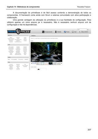 Capítulo 14 - Bibliotecas de componentes Rosicléia Frasson
207
A documentação do primefaces é de fácil acesso contendo a demonstração de todos os
componentes. O framework conta ainda com fórum e extensa comunidade com ativa participação e
colaboração.
Uma grande vantagem da utilização do primefaces é a sua facilidade de configuração. Para
utilizá-lo apenas um único arquivo jar é necessário. Não é necessário nenhum arquivo xml de
configuração e não há dependências.
 