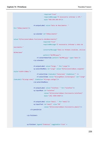 Capítulo 15 - Primefaces Rosicléia Frasson
226
required="true"
requiredMessage="É necessário informar o CPF."
mask="999.999.999-99"/>
<h:outputLabel value="Data de Nascimento: "
for="dtNascimento"/>
<p:calendar id="dtNascimento"
value="#{funcionarioBean.funcionario.dataNascimento}"
required="true"
requiredMessage="É necessário informar a data de
nascimento."
converterMessage="Data no formato inválido. Utilize
dd/mm/aaaa"
pattern="dd/MM/yyyy">
<f:convertDateTime pattern="dd/MM/yyyy" type="date"/>
</p:calendar>
<h:outputLabel value="Cargo: " for="cargo"/>
<p:selectOneMenu id="cargo" value="#{funcionarioBean.cargoId}"
style="width:150px;">
<f:selectItem itemLabel="Selecione" itemValue="" />
<f:selectItems value="#{cargoBean.listaCargos}" var="cargo"
itemLabel="#{cargo.nome}" itemValue="#{cargo.codigo}"/>
</p:selectOneMenu>
<h:outputLabel value="Telefone: " for="telefone"/>
<p:inputMask id="telefone"
value="#{funcionarioBean.funcionario.telefone}"
mask="(99) 9999-9999"/>
<h:outputLabel value="Email: " for="email"/>
<p:inputText id="email" size="50"
value="#{funcionarioBean.funcionario.email}"/>
</h:panelGrid>
</p:fieldset>
<p:fieldset legend="Endereço" toggleable="true" >
 