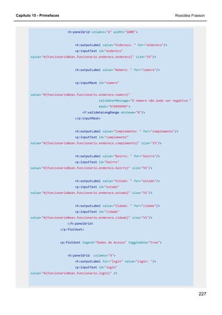 Capítulo 15 - Primefaces Rosicléia Frasson
227
<h:panelGrid columns="4" width="100%">
<h:outputLabel value="Endereço: " for="endereco"/>
<p:inputText id="endereco"
value="#{funcionarioBean.funcionario.endereco.endereco}" size="55"/>
<h:outputLabel value="Número: " for="numero"/>
<p:inputMask id="numero"
value="#{funcionarioBean.funcionario.endereco.numero}"
validatorMessage="O número não pode ser negativo."
mask="9?9999999">
<f:validateLongRange minimum="0"/>
</p:inputMask>
<h:outputLabel value="Complemento: " for="complemento"/>
<p:inputText id="complemento"
value="#{funcionarioBean.funcionario.endereco.complemento}" size="55"/>
<h:outputLabel value="Bairro: " for="bairro"/>
<p:inputText id="bairro"
value="#{funcionarioBean.funcionario.endereco.bairro}" size="55"/>
<h:outputLabel value="Estado: " for="estado"/>
<p:inputText id="estado"
value="#{funcionarioBean.funcionario.endereco.estado}" size="55"/>
<h:outputLabel value="Cidade: " for="cidade"/>
<p:inputText id="cidade"
value="#{funcionarioBean.funcionario.endereco.cidade}" size="55"/>
</h:panelGrid>
</p:fieldset>
<p:fieldset legend="Dados de Acesso" toggleable="true">
<h:panelGrid columns="4">
<h:outputLabel for="login" value="Login: "/>
<p:inputText id="login"
value="#{funcionarioBean.funcionario.login}" />
 