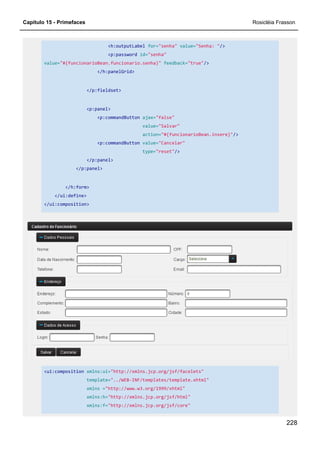 Capítulo 15 - Primefaces Rosicléia Frasson
228
<h:outputLabel for="senha" value="Senha: "/>
<p:password id="senha"
value="#{funcionarioBean.funcionario.senha}" feedback="true"/>
</h:panelGrid>
</p:fieldset>
<p:panel>
<p:commandButton ajax="false"
value="Salvar"
action="#{funcionarioBean.insere}"/>
<p:commandButton value="Cancelar"
type="reset"/>
</p:panel>
</p:panel>
</h:form>
</ui:define>
</ui:composition>
<ui:composition xmlns:ui="http://xmlns.jcp.org/jsf/facelets"
template="../WEB-INF/templates/template.xhtml"
xmlns ="http://www.w3.org/1999/xhtml"
xmlns:h="http://xmlns.jcp.org/jsf/html"
xmlns:f="http://xmlns.jcp.org/jsf/core"
 