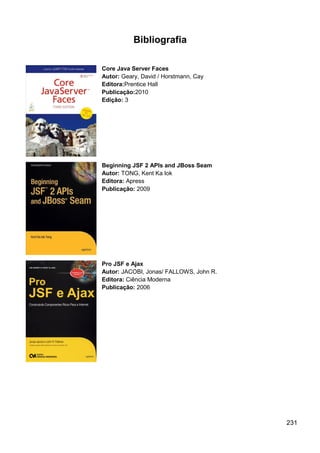 231
Bibliografia
Core Java Server Faces
Autor: Geary, David / Horstmann, Cay
Editora:Prentice Hall
Publicação:2010
Edição: 3
Beginning JSF 2 APIs and JBoss Seam
Autor: TONG, Kent Ka Iok
Editora: Apress
Publicação: 2009
Pro JSF e Ajax
Autor: JACOBI, Jonas/ FALLOWS, John R.
Editora: Ciência Moderna
Publicação: 2006
 