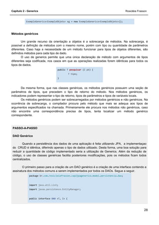 Capítulo 2 - Generics Rosicléia Frasson
28
ExemploGenerico<ExemploObjeto> eg = new ExemploGenerico<ExemploObjeto>();
Métodos genéricos
Um grande recurso da orientação a objetos é a sobrecarga de métodos. Na sobrecarga, é
possível a definição de métodos com o mesmo nome, porém com tipo ou quantidade de parâmetros
diferentes. Caso haja a necessidade de um método funcionar para tipos de objetos diferentes, são
definidos métodos para cada tipo de dado.
O uso de generics permite que uma única declaração de método com argumentos de tipos
diferentes seja codificada, nos casos em que as operações realizadas forem idênticas para todos os
tipos de dados.
public T pesquisar (I pk) {
T tipo;
}
Da mesma forma, que nas classes genéricas, os métodos genéricos possuem uma seção de
parâmetros de tipos, que precedem o tipo de retorno do método. Nos métodos genéricos, os
indicadores podem representar o tipo de retorno, tipos de parâmetros e tipos de variáveis locais.
Os métodos genéricos podem ser sobrecarregados por métodos genéricos e não genéricos. Na
ocorrência de sobrecarga, o compilador procura pelo método que mais se adequa aos tipos de
argumentos especificados na chamada. Primeiramente ele procura nos métodos não genéricos, caso
não encontre uma correspondência precisa de tipos, tenta localizar um método genérico
correspondente.
PASSO-A-PASSO
DAO Genérico
Quando a persistência dos dados de uma aplicação é feita utilizando JPA, a implementaçao
do CRUD é idêntica, diferindo apenas o tipo de dados utilizado. Desta forma, uma boa solução para
reduzir a quantidade de código implementado seria a utilização de Generics. Além da redução de
código, o uso de classes genéricas facilita posteriores modificações, pois os métodos ficam todos
centralizados.
O primeiro passo para a criação de um DAO genérico é a criação de uma interface contendo a
assinatura dos métodos comuns a serem implementados por todos os DAOs. Segue a seguir.
package br.com.rosicleiafrasson.cap2jpagenerico.model.persistencia.dao;
import java.util.List;
import javax.persistence.EntityManager;
public interface DAO <T, I> {
 