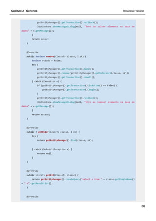 Capítulo 2 - Generics Rosicléia Frasson
30
getEntityManager().getTransaction().rollback();
JOptionPane.showMessageDialog(null, "Erro ao salvar elemento na base de
dados" + e.getMessage());
}
return saved;
}
@Override
public boolean remove(Class<T> classe, I pk) {
boolean estado = false;
try {
getEntityManager().getTransaction().begin();
getEntityManager().remove(getEntityManager().getReference(classe, pk));
getEntityManager().getTransaction().commit();
} catch (Exception e) {
if (getEntityManager().getTransaction().isActive() == false) {
getEntityManager().getTransaction().begin();
}
getEntityManager().getTransaction().rollback();
JOptionPane.showMessageDialog(null, "Erro ao remover elemento na base de
dados" + e.getMessage());
}
return estado;
}
@Override
public T getById(Class<T> classe, I pk) {
try {
return getEntityManager().find(classe, pk);
} catch (NoResultException e) {
return null;
}
}
@Override
public List<T> getAll(Class<T> classe) {
return getEntityManager().createQuery("select x from " + classe.getSimpleName()
+ " x").getResultList();
}
@Override
 