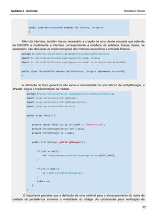 Capítulo 2 - Generics Rosicléia Frasson
32
public interface PessoaDAO extends DAO <Pessoa, Integer>{
}
Além da interface, também faz-se necessário a criação de uma classe concreta que estenda
de DAOJPA e implemente a interface correspondente a interface da entidade. Nessa classe, se
necessário, são efetuadas as implementações dos métodos específicos a entidade Pessoa.
package br.com.rosicleiafrasson.cap2jpagenerico.model.persistencia;
import br.com.rosicleiafrasson.cap2jpagenerico.model.Pessoa;
import br.com.rosicleiafrasson.cap2jpagenerico.model.persistencia.dao.PessoaDAO;
public class PessoaDAOJPA extends DAOJPA<Pessoa, Integer> implements PessoaDAO{
}
A utilização de tipos genéricos não exclui a necessidade de uma fábrica de entityManager, a
JPAUtil. Segue a implementação da mesma.
package br.com.rosicleiafrasson.cap2jpagenerico.model.persistencia;
import javax.persistence.EntityManager;
import javax.persistence.EntityManagerFactory;
import javax.persistence.Persistence;
public class JPAUtil {
private static final String UNIT_NAME = "JPAGenericoPU";
private EntityManagerFactory emf = null;
private EntityManager em = null;
public EntityManager getEntityManager() {
if (emf == null) {
emf = Persistence.createEntityManagerFactory(UNIT_NAME);
}
if (em == null) {
em = emf.createEntityManager();
}
return em;
}
}
É importante perceber que a definição de uma variável para o armazenamento do nome da
unidade de persistência aumenta a visibilidade do código. As condicionais para verificação da
 