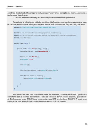 Capítulo 2 - Generics Rosicléia Frasson
33
existência de objetos EntityManager e EntityManagerFactory antes a criação dos mesmos, aumenta a
performance da aplicação.
O arquivo persistence.xml segue a estrutura padrão anteriormente apresentada.
Para atestar a validade dos métodos genéricos foi efetuada a inserção de uma pessoa na base
de dados e posteriormente a listagem das pessoas que estão cadastradas. Segue o código de teste.
package br.com.rosicleiafrasson.cap2jpagenerico.teste;
import br.com.rosicleiafrasson.cap2jpagenerico.model.Pessoa;
import br.com.rosicleiafrasson.cap2jpagenerico.model.persistencia.PessoaDAOJPA;
import java.util.List;
public class Teste {
public static void main(String[] args) {
PessoaDAOJPA dao = new PessoaDAOJPA();
Pessoa p = new Pessoa();
p.setNome("Teste");
dao.save(p);
List<Pessoa> pessoas = dao.getAll(Pessoa.class);
for (Pessoa pessoa : pessoas) {
System.out.println(pessoa.getNome());
}
}
}
Em aplicacões com uma quantidade maior de entidades, a utilização do DAO genérico é
semelhante com o exemplo apresentado. Todas as entidades devem possuir seu DAO que extende
do DAO genérico e seu DAOJPA que implementa o seu DAO e extende do DAOJPA. A seguir uma
ilustraçao de uma aplicação que contém as entidades funcionário e produto.
 