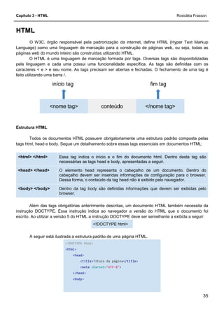 Capítulo 3 - HTML
HTML
O W3C, órgão responsável pela padronização da internet, define HTML (Hyper Text Markup
Language) como uma linguagem de marcação para a construção de páginas web, ou seja, todas as
páginas web do mundo inteiro são construídas utilizando HTML.
O HTML é uma linguagem de marcação formada por tags. Diversas tags são disponibilizadas
pela linguagem e cada uma possui uma funcionalidade específica. As tags são definidas com os
caracteres < e > e seu nome. As tags precisam ser abertas e fechadas. O fechamento de u
feito utilizando uma barra /.
Estrutura HTML
Todos os documentos HTML possuem obrigatoriamente uma estrutura padrão composta pelas
tags html, head e body. Segue um detalhamento sobre essas tags essenciais em documentos HTML:
Essa tag indica
necessárias as tags head e body, apresentadas a seguir.
<html> </html>
O elemento head representa o cabeçalho de um documento. Dentro do
cabeçalho devem ser inseridas informações de configuração pa
Dessa forma, o conteúdo da tag head não é exibido pelo navegador.
<head> </head>
Dentro da tag body são definidas informações que devem ser exibidas pelo
browser.
<body> </body>
Além das tags obrigatórias anterirmente descritas, um docum
instrução DOCTYPE. Essa instrução indica ao navegador a versão do HTML que o documento foi
escrito. Ao utilizar a versão 5 do HTML a instrução DOCTYPE deve ser semelhante a exibida a seguir:
A seguir está ilustrada a estrutura padrão de uma página HTML.
<!DOCTYPE html>
<html>
<head>
<title>
<meta
</head>
<body>
O W3C, órgão responsável pela padronização da internet, define HTML (Hyper Text Markup
Language) como uma linguagem de marcação para a construção de páginas web, ou seja, todas as
páginas web do mundo inteiro são construídas utilizando HTML.
linguagem de marcação formada por tags. Diversas tags são disponibilizadas
pela linguagem e cada uma possui uma funcionalidade específica. As tags são definidas com os
caracteres < e > e seu nome. As tags precisam ser abertas e fechadas. O fechamento de u
Todos os documentos HTML possuem obrigatoriamente uma estrutura padrão composta pelas
tags html, head e body. Segue um detalhamento sobre essas tags essenciais em documentos HTML:
Essa tag indica o início e o fim do documento html. Dentro desta tag são
necessárias as tags head e body, apresentadas a seguir.
O elemento head representa o cabeçalho de um documento. Dentro do
cabeçalho devem ser inseridas informações de configuração pa
Dessa forma, o conteúdo da tag head não é exibido pelo navegador.
Dentro da tag body são definidas informações que devem ser exibidas pelo
Além das tags obrigatórias anterirmente descritas, um documento HTML também necessita da
instrução DOCTYPE. Essa instrução indica ao navegador a versão do HTML que o documento foi
escrito. Ao utilizar a versão 5 do HTML a instrução DOCTYPE deve ser semelhante a exibida a seguir:
<!DOCTYPE html>
ilustrada a estrutura padrão de uma página HTML.
<!DOCTYPE html>
<head>
<title>Título da página</title>
<meta charset="UTF-8">
</head>
<body>
Rosicléia Frasson
35
O W3C, órgão responsável pela padronização da internet, define HTML (Hyper Text Markup
Language) como uma linguagem de marcação para a construção de páginas web, ou seja, todas as
linguagem de marcação formada por tags. Diversas tags são disponibilizadas
pela linguagem e cada uma possui uma funcionalidade específica. As tags são definidas com os
caracteres < e > e seu nome. As tags precisam ser abertas e fechadas. O fechamento de uma tag é
Todos os documentos HTML possuem obrigatoriamente uma estrutura padrão composta pelas
tags html, head e body. Segue um detalhamento sobre essas tags essenciais em documentos HTML:
o início e o fim do documento html. Dentro desta tag são
necessárias as tags head e body, apresentadas a seguir.
O elemento head representa o cabeçalho de um documento. Dentro do
cabeçalho devem ser inseridas informações de configuração para o browser.
Dessa forma, o conteúdo da tag head não é exibido pelo navegador.
Dentro da tag body são definidas informações que devem ser exibidas pelo
ento HTML também necessita da
instrução DOCTYPE. Essa instrução indica ao navegador a versão do HTML que o documento foi
escrito. Ao utilizar a versão 5 do HTML a instrução DOCTYPE deve ser semelhante a exibida a seguir:
 