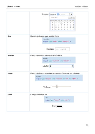 Capítulo 3 - HTML
Campo destinado para receber hora.time
Campo destinado a entrada de números.number
Campo destinado a receber um número dentro de um intervalo.range
Campo seletor de cor.color
Campo destinado para receber hora.
Horário:
<input type="time" name="horário"
Campo destinado a entrada de números.
Idade:
<input type="number" name="idade"
Campo destinado a receber um número dentro de um intervalo.
Volume:
<input type="range" name="volume" min="0"
Campo seletor de cor.
Cor:
<input type="color" name="cor"
Rosicléia Frasson
44
"horário" >
"idade" >
Campo destinado a receber um número dentro de um intervalo.
max="100" >
>
 