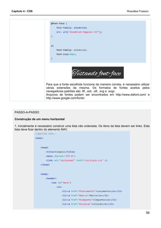 Capítulo 4 - CSS
@font-
font
src
}
p{
font
font
}
Para que a fonte
várias extensões da mesma. Os formatos de fontes aceitos pelos
navegadores padrões são .ttf, .eot, .otf, .svg e .svgz.
Arquivos de fontes podem ser encontrados em http://www.dafont.com/ e
http://www.google.com/fonts/.
PASSO-A-PASSO
Construção de um menu horizontal
1. Inicialmente é necessário construir uma lista não ordenada. Os itens da lista devem ser links. Esta
lista deve ficar dentro do elemento NAV.
<!DOCTYPE HTML>
<html>
<head>
<title>Exemplo
<meta charset=
<link rel=
</head>
<body>
<header>
<nav id=
<ul>
-face {
font-family: alexbrush;
src: url('AlexBrush-Regular.ttf');
font-family: alexbrush;
font-size:40px;
Para que a fonte escolhida funcione da maneira correta, é necessário utilizar
várias extensões da mesma. Os formatos de fontes aceitos pelos
navegadores padrões são .ttf, .eot, .otf, .svg e .svgz.
Arquivos de fontes podem ser encontrados em http://www.dafont.com/ e
/www.google.com/fonts/.
Construção de um menu horizontal
1. Inicialmente é necessário construir uma lista não ordenada. Os itens da lista devem ser links. Esta
lista deve ficar dentro do elemento NAV.
Exemplo</title>
charset="UTF-8">
rel="stylesheet" href="css/style.css" />
id="menu">
<ul>
<li><a href="#lancamento">Lançamento</a></li>
<li><a href="#marca">Marca</a></li>
<li><a href="#campanha">Campanha</a></li>
<li><a href="#colecao">Coleção</a></li>
Rosicléia Frasson
56
escolhida funcione da maneira correta, é necessário utilizar
várias extensões da mesma. Os formatos de fontes aceitos pelos
Arquivos de fontes podem ser encontrados em http://www.dafont.com/ e
1. Inicialmente é necessário construir uma lista não ordenada. Os itens da lista devem ser links. Esta
</a></li>
</a></li>
 