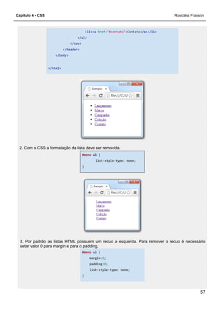 Capítulo 4 - CSS
</ul>
</nav>
</header>
</body>
</html>
2. Com o CSS a formatação da lista deve ser removida.
3. Por padrão as listas HTML possuem um recuo a
setar valor 0 para margin e para o padding.
<li><a href="#contato">Contato</a></li>
</ul>
</nav>
2. Com o CSS a formatação da lista deve ser removida.
#menu ul {
list-style-type: none;
}
3. Por padrão as listas HTML possuem um recuo a esquerda. Para remover o recuo é necessário
setar valor 0 para margin e para o padding.
#menu ul {
margin:0;
padding:0;
list-style-type: none;
}
Rosicléia Frasson
57
esquerda. Para remover o recuo é necessário
 