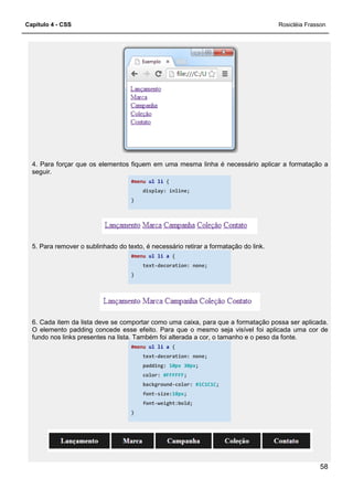 Capítulo 4 - CSS
4. Para forçar que os elementos fiquem em uma mesma linha é necessário aplicar a formatação a
seguir.
5. Para remover o sublinhado do texto, é necessário retirar a formatação do link.
6. Cada item da lista deve se comportar como uma caixa, para que a
O elemento padding concede esse efeito. Para que o mesmo seja visível foi aplicada uma cor de
fundo nos links presentes na lista. Também foi alterada a cor, o tamanho e o peso da fonte.
4. Para forçar que os elementos fiquem em uma mesma linha é necessário aplicar a formatação a
#menu ul li {
display: inline;
}
5. Para remover o sublinhado do texto, é necessário retirar a formatação do link.
#menu ul li a {
text-decoration: none;
}
6. Cada item da lista deve se comportar como uma caixa, para que a formatação possa ser aplicada.
O elemento padding concede esse efeito. Para que o mesmo seja visível foi aplicada uma cor de
fundo nos links presentes na lista. Também foi alterada a cor, o tamanho e o peso da fonte.
#menu ul li a {
text-decoration: none;
padding: 10px 30px;
color: #FFFFFF;
background-color: #1C1C1C;
font-size:18px;
font-weight:bold;
}
Rosicléia Frasson
58
4. Para forçar que os elementos fiquem em uma mesma linha é necessário aplicar a formatação a
5. Para remover o sublinhado do texto, é necessário retirar a formatação do link.
formatação possa ser aplicada.
O elemento padding concede esse efeito. Para que o mesmo seja visível foi aplicada uma cor de
fundo nos links presentes na lista. Também foi alterada a cor, o tamanho e o peso da fonte.
 
