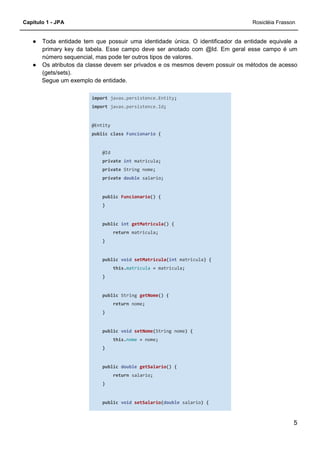 Capítulo 1 - JPA Rosicléia Frasson
5
● Toda entidade tem que possuir uma identidade única. O identificador da entidade equivale a
primary key da tabela. Esse campo deve ser anotado com @Id. Em geral esse campo é um
número sequencial, mas pode ter outros tipos de valores.
● Os atributos da classe devem ser privados e os mesmos devem possuir os métodos de acesso
(gets/sets).
Segue um exemplo de entidade.
import javax.persistence.Entity;
import javax.persistence.Id;
@Entity
public class Funcionario {
@Id
private int matricula;
private String nome;
private double salario;
public Funcionario() {
}
public int getMatricula() {
return matricula;
}
public void setMatricula(int matricula) {
this.matricula = matricula;
}
public String getNome() {
return nome;
}
public void setNome(String nome) {
this.nome = nome;
}
public double getSalario() {
return salario;
}
public void setSalario(double salario) {
 