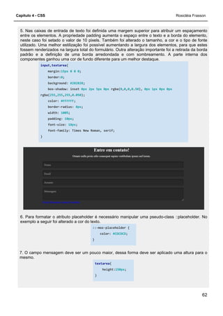 Capítulo 4 - CSS
5. Nas caixas de entrada de texto foi definida uma margem superior para atribuir um espaçamento
entre os elementos. A propriedade padding aumenta o espaço entre o texto e a borda do elemento,
neste caso foi setado o valor de 10 pixels. Também foi alterado o tamanho, a cor e o tipo de fonte
utilizado. Uma melhor estilização foi possível aumentando a largura dos el
fossem renderizados na largura total do formulário. Outra alteração importante foi a retirada da borda
padrão e a definição de uma borda arredondada e com sombreamento. A parte interna dos
componentes ganhou uma cor de fundo diferen
input,textarea{
margin:15px 0 0 0;
border:0;
background: #282828
box-shadow: inset
rgba(255,255,255,0.050
color: #FFFFFF;
border-radius: 8px
width: 100%;
padding: 10px;
font-size: 18px;
font-family: Times New Roman, serif;
}
6. Para formatar o atributo placeholder é necessário manipular uma pseudo
exemplo a seguir foi alterado a cor do texto.
7. O campo mensagem deve ser um pouco maior, dessa forma deve ser aplicado uma altura para o
mesmo.
5. Nas caixas de entrada de texto foi definida uma margem superior para atribuir um espaçamento
entos. A propriedade padding aumenta o espaço entre o texto e a borda do elemento,
neste caso foi setado o valor de 10 pixels. Também foi alterado o tamanho, a cor e o tipo de fonte
utilizado. Uma melhor estilização foi possível aumentando a largura dos elementos, para que estes
fossem renderizados na largura total do formulário. Outra alteração importante foi a retirada da borda
padrão e a definição de uma borda arredondada e com sombreamento. A parte interna dos
componentes ganhou uma cor de fundo diferente para um melhor destaque.
;
#282828;
shadow: inset 0px 2px 5px 0px rgba(0,0,0,0.50), 0px 1px 0px
050);
8px;
family: Times New Roman, serif;
6. Para formatar o atributo placeholder é necessário manipular uma pseudo
exemplo a seguir foi alterado a cor do texto.
::-moz-placeholder {
color: #CDCDCD;
}
7. O campo mensagem deve ser um pouco maior, dessa forma deve ser aplicado uma altura para o
textarea{
height:150px;
}
Rosicléia Frasson
62
5. Nas caixas de entrada de texto foi definida uma margem superior para atribuir um espaçamento
entos. A propriedade padding aumenta o espaço entre o texto e a borda do elemento,
neste caso foi setado o valor de 10 pixels. Também foi alterado o tamanho, a cor e o tipo de fonte
ementos, para que estes
fossem renderizados na largura total do formulário. Outra alteração importante foi a retirada da borda
padrão e a definição de uma borda arredondada e com sombreamento. A parte interna dos
0px 0px
6. Para formatar o atributo placeholder é necessário manipular uma pseudo-class ::placeholder. No
7. O campo mensagem deve ser um pouco maior, dessa forma deve ser aplicado uma altura para o
 