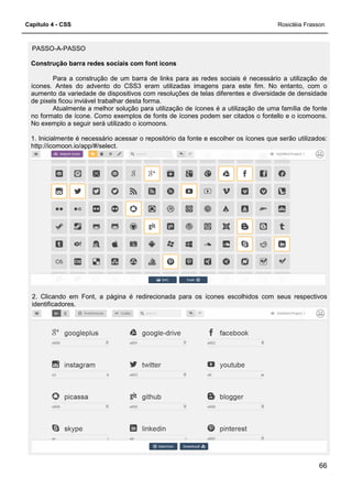 Capítulo 4 - CSS
PASSO-A-PASSO
Construção barra redes sociais com font icons
Para a construção de um barra de links para as redes sociais é necessário a utilização de
ícones. Antes do advento do CSS3 eram utilizadas imagens para este fim. No entanto, com o
aumento da variedade de dispositivos com resoluções de telas diferentes e di
de pixels ficou inviável trabalhar desta forma.
Atualmente a melhor solução para utilização de ícones é a utilização de uma família de fonte
no formato de ícone. Como exemplos de fonts de ícones podem ser citados o fontello e o icom
No exemplo a seguir será utilizado o icomoons.
1. Inicialmente é necessário acessar o repositório da fonte e escolher os ícones que serão utilizados:
http://icomoon.io/app/#/select.
2. Clicando em Font, a página é redirecionada para os ícones escolhidos com seus respectivos
identificadores.
Construção barra redes sociais com font icons
Para a construção de um barra de links para as redes sociais é necessário a utilização de
ícones. Antes do advento do CSS3 eram utilizadas imagens para este fim. No entanto, com o
aumento da variedade de dispositivos com resoluções de telas diferentes e di
de pixels ficou inviável trabalhar desta forma.
Atualmente a melhor solução para utilização de ícones é a utilização de uma família de fonte
no formato de ícone. Como exemplos de fonts de ícones podem ser citados o fontello e o icom
No exemplo a seguir será utilizado o icomoons.
1. Inicialmente é necessário acessar o repositório da fonte e escolher os ícones que serão utilizados:
2. Clicando em Font, a página é redirecionada para os ícones escolhidos com seus respectivos
Rosicléia Frasson
66
Para a construção de um barra de links para as redes sociais é necessário a utilização de
ícones. Antes do advento do CSS3 eram utilizadas imagens para este fim. No entanto, com o
aumento da variedade de dispositivos com resoluções de telas diferentes e diversidade de densidade
Atualmente a melhor solução para utilização de ícones é a utilização de uma família de fonte
no formato de ícone. Como exemplos de fonts de ícones podem ser citados o fontello e o icomoons.
1. Inicialmente é necessário acessar o repositório da fonte e escolher os ícones que serão utilizados:
2. Clicando em Font, a página é redirecionada para os ícones escolhidos com seus respectivos
 