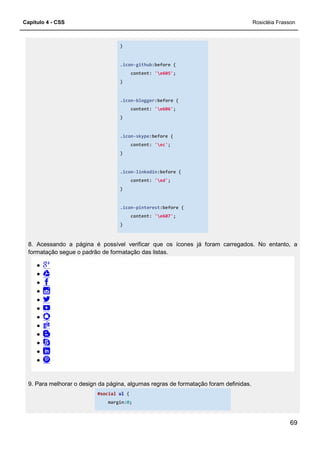 Capítulo 4 - CSS
8. Acessando a página é possível verificar que os ícones já foram carregados. No entanto, a
formatação segue o padrão de formatação das listas.
9. Para melhorar o design da página, algumas regras de formatação foram definidas.
#social
margin:
}
.icon-github:before {
content: 'e605';
}
.icon-blogger:before {
content: 'e606';
}
.icon-skype:before {
content: 'ec';
}
.icon-linkedin:before {
content: 'ed';
}
.icon-pinterest:before {
content: 'e607';
}
8. Acessando a página é possível verificar que os ícones já foram carregados. No entanto, a
formatação segue o padrão de formatação das listas.
9. Para melhorar o design da página, algumas regras de formatação foram definidas.
#social ul {
margin:0;
Rosicléia Frasson
69
8. Acessando a página é possível verificar que os ícones já foram carregados. No entanto, a
9. Para melhorar o design da página, algumas regras de formatação foram definidas.
 