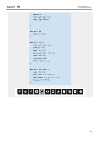 Capítulo 4 - CSS
padding:
list
text
}
#social
display: inline;
}
#social
text
padding:
color:
background
font
font
border
}
#social
color:
box
text
background:
}
padding:0;
list-style-type: none;
text-align: center;
#social ul li {
display: inline;
#social ul li a {
text-decoration: none;
padding: 10px;
color: #FFFFFF;
background-color: #1C1C1C;
font-size:18px;
font-weight:bold;
border-radius: 3px;
#social ul li a:hover {
color:#000000;
box-shadow: 0 5px 10px #CCC;
text-shadow: 1px 1px 2px #FFFFFF;
background: #999999;
}
Rosicléia Frasson
70
 