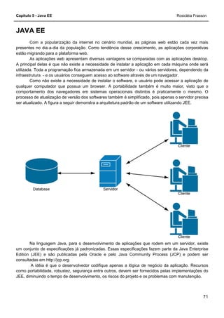 Capítulo 5 - Java EE Rosicléia Frasson
71
JAVA EE
Com a popularização da internet no cenário mundial, as páginas web estão cada vez mais
presentes no dia-a-dia da população. Como tendência desse crescimento, as aplicações corporativas
estão migrando para a plataforma web.
As aplicações web apresentam diversas vantagens se comparadas com as aplicações desktop.
A principal delas é que não existe a necessidade de instalar a aplicação em cada máquina onde será
utilizada. Toda a programação fica armazenada em um servidor - ou vários servidores, dependendo da
infraestrutura - e os usuários conseguem acesso ao software através de um navegador.
Como não existe a necessidade de instalar o software, o usuário pode acessar a aplicação de
qualquer computador que possua um browser. A portabilidade também é muito maior, visto que o
comportamento dos navegadores em sistemas operacionais distintos é praticamente o mesmo. O
processo de atualização de versão dos softwares também é simplificado, pois apenas o servidor precisa
ser atualizado. A figura a seguir demonstra a arquitetura padrão de um software utilizando JEE.
Na linguagem Java, para o desenvolvimento de aplicações que rodem em um servidor, existe
um conjunto de especificações já padronizadas. Essas especificações fazem parte da Java Enterprise
Edition (JEE) e são publicadas pela Oracle e pelo Java Community Process (JCP) e podem ser
consultadas em http://jcp.org.
A idéia é que o desenvolvedor codifique apenas a lógica de negócio da aplicação. Recursos
como portabilidade, robustez, segurança entre outros, devem ser fornecidos pelas implementações do
JEE, diminuindo o tempo de desenvolvimento, os riscos do projeto e os problemas com manutenção.
 