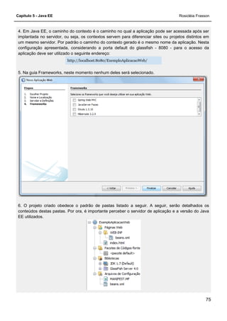 Capítulo 5 - Java EE Rosicléia Frasson
75
4. Em Java EE, o caminho do contexto é o caminho no qual a aplicação pode ser acessada após ser
implantada no servidor, ou seja, os contextos servem para diferenciar sites ou projetos distintos em
um mesmo servidor. Por padrão o caminho do contexto gerado é o mesmo nome da aplicação. Nesta
configuração apresentada, considerando a porta default do glassfish - 8080 - para o acesso da
aplicação deve ser utilizado o seguinte endereço:
http://localhost:8080/ExemploAplicacaoWeb/
5. Na guia Frameworks, neste momento nenhum deles será selecionado.
6. O projeto criado obedece o padrão de pastas listado a seguir. A seguir, serão detalhados os
conteúdos destas pastas. Por ora, é importante perceber o servidor de aplicação e a versão do Java
EE utilizados.
 