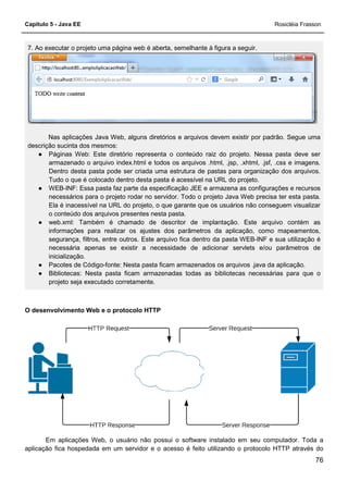 Capítulo 5 - Java EE Rosicléia Frasson
76
7. Ao executar o projeto uma página web é aberta, semelhante à figura a seguir.
Nas aplicações Java Web, alguns diretórios e arquivos devem existir por padrão. Segue uma
descrição sucinta dos mesmos:
● Páginas Web: Este diretório representa o conteúdo raiz do projeto. Nessa pasta deve ser
armazenado o arquivo index.html e todos os arquivos .html, .jsp, .xhtml, .jsf, .css e imagens.
Dentro desta pasta pode ser criada uma estrutura de pastas para organização dos arquivos.
Tudo o que é colocado dentro desta pasta é acessível na URL do projeto.
● WEB-INF: Essa pasta faz parte da especificação JEE e armazena as configurações e recursos
necessários para o projeto rodar no servidor. Todo o projeto Java Web precisa ter esta pasta.
Ela é inacessível na URL do projeto, o que garante que os usuários não conseguem visualizar
o conteúdo dos arquivos presentes nesta pasta.
● web.xml: Também é chamado de descritor de implantação. Este arquivo contém as
informações para realizar os ajustes dos parâmetros da aplicação, como mapeamentos,
segurança, filtros, entre outros. Este arquivo fica dentro da pasta WEB-INF e sua utilização é
necessária apenas se existir a necessidade de adicionar servlets e/ou parâmetros de
inicialização.
● Pacotes de Código-fonte: Nesta pasta ficam armazenados os arquivos .java da aplicação.
● Bibliotecas: Nesta pasta ficam armazenadas todas as bibliotecas necessárias para que o
projeto seja executado corretamente.
O desenvolvimento Web e o protocolo HTTP
Em aplicações Web, o usuário não possui o software instalado em seu computador. Toda a
aplicação fica hospedada em um servidor e o acesso é feito utilizando o protocolo HTTP através do
 