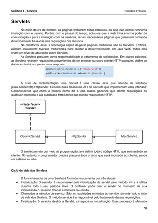 Capítulo 6 - Servlets
Servlets
No início da era da internet, as páginas web eram
interação com o usuário. Porém, com o passar do tempo, notou
comunicação e para a interação com os usuários, seriam necessárias páginas que gerassem conteúdo
dinamicamente baseadas nas requisições dos mesmos.
Na plataforma Java, a tecnologia capaz de gerar páginas dinâmicas são as Servlets. Embora,
existam atualmente diversos frameworks para facilitar o desenvolvimento em Java Web, todos eles
criam um nível de abstração sobre Servlets.
As Servlets possuem como responsabilidade o tratamento de solicitações. Em outras palavras,
as Servlets recebem requisições provenientes de um browser ou outro cliente HTTP qualquer, obtêm os
dados embutidos e produz uma resposta.
@WebServlet
public class
A nível de implementação uma Servlet é uma classe Java que estende da interface
javax.servlet.http.HttpServlet. Existem duas classes na API de servlets que implementam esta
GenericServlet, que como o próprio nome diz é uma classe genérica que atende requisições de
qualquer protocolo e sua subclasse HttpServlet que atende requisições HTTP.
O servlet permite por meio de programação Java definir todo o código HTML
cliente. No entanto, o programador precisa preparar todo o texto que será mostrado ao cliente, sendo
ele estático ou não.
Ciclo de vida das Servlets
O funcionamento de uma Servlet é formado basicamente por três etapas:
● Inicialização: O servidor é responsável pela inicialização da servlet pelo método init e a utiliza
durante todo o seu período ativo. O container pode criar o servlet no momento da sua
inicialização ou quando chegar a primeira requisição.
● Chamadas a métodos de serviço: S
de vida das Servlets. O método service é o responsável pelo tratamento dessas requisições.
● Finalização: O servidor destrói a Servlet, carregada na inicialização. Esse processo é efetuado
No início da era da internet, as páginas web eram todas estáticas, ou seja, não existia nenhuma
interação com o usuário. Porém, com o passar do tempo, notou-se que a web tinha enorme poder de
comunicação e para a interação com os usuários, seriam necessárias páginas que gerassem conteúdo
eadas nas requisições dos mesmos.
Na plataforma Java, a tecnologia capaz de gerar páginas dinâmicas são as Servlets. Embora,
existam atualmente diversos frameworks para facilitar o desenvolvimento em Java Web, todos eles
Servlets.
As Servlets possuem como responsabilidade o tratamento de solicitações. Em outras palavras,
as Servlets recebem requisições provenientes de um browser ou outro cliente HTTP qualquer, obtêm os
dados embutidos e produz uma resposta.
@WebServlet(urlPatterns = {"/MeuServlet"})
class MeuServlet extends HttpServlet {
A nível de implementação uma Servlet é uma classe Java que estende da interface
javax.servlet.http.HttpServlet. Existem duas classes na API de servlets que implementam esta
GenericServlet, que como o próprio nome diz é uma classe genérica que atende requisições de
qualquer protocolo e sua subclasse HttpServlet que atende requisições HTTP.
O servlet permite por meio de programação Java definir todo o código HTML
cliente. No entanto, o programador precisa preparar todo o texto que será mostrado ao cliente, sendo
O funcionamento de uma Servlet é formado basicamente por três etapas:
O servidor é responsável pela inicialização da servlet pelo método init e a utiliza
durante todo o seu período ativo. O container pode criar o servlet no momento da sua
inicialização ou quando chegar a primeira requisição.
Chamadas a métodos de serviço: São as requisições enviadas ao servidor durante todo o ciclo
de vida das Servlets. O método service é o responsável pelo tratamento dessas requisições.
Finalização: O servidor destrói a Servlet, carregada na inicialização. Esse processo é efetuado
Rosicléia Frasson
78
todas estáticas, ou seja, não existia nenhuma
se que a web tinha enorme poder de
comunicação e para a interação com os usuários, seriam necessárias páginas que gerassem conteúdo
Na plataforma Java, a tecnologia capaz de gerar páginas dinâmicas são as Servlets. Embora,
existam atualmente diversos frameworks para facilitar o desenvolvimento em Java Web, todos eles
As Servlets possuem como responsabilidade o tratamento de solicitações. Em outras palavras,
as Servlets recebem requisições provenientes de um browser ou outro cliente HTTP qualquer, obtêm os
A nível de implementação uma Servlet é uma classe Java que estende da interface
javax.servlet.http.HttpServlet. Existem duas classes na API de servlets que implementam esta interface:
GenericServlet, que como o próprio nome diz é uma classe genérica que atende requisições de
O servlet permite por meio de programação Java definir todo o código HTML que será exibido ao
cliente. No entanto, o programador precisa preparar todo o texto que será mostrado ao cliente, sendo
O funcionamento de uma Servlet é formado basicamente por três etapas:
O servidor é responsável pela inicialização da servlet pelo método init e a utiliza
durante todo o seu período ativo. O container pode criar o servlet no momento da sua
ão as requisições enviadas ao servidor durante todo o ciclo
de vida das Servlets. O método service é o responsável pelo tratamento dessas requisições.
Finalização: O servidor destrói a Servlet, carregada na inicialização. Esse processo é efetuado
 