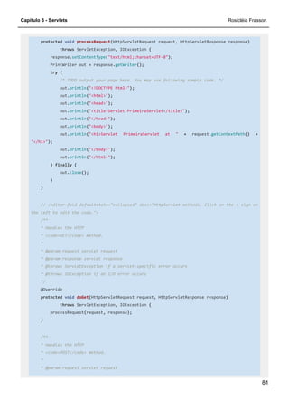 Capítulo 6 - Servlets Rosicléia Frasson
81
protected void processRequest(HttpServletRequest request, HttpServletResponse response)
throws ServletException, IOException {
response.setContentType("text/html;charset=UTF-8");
PrintWriter out = response.getWriter();
try {
/* TODO output your page here. You may use following sample code. */
out.println("<!DOCTYPE html>");
out.println("<html>");
out.println("<head>");
out.println("<title>Servlet PrimeiraServlet</title>");
out.println("</head>");
out.println("<body>");
out.println("<h1>Servlet PrimeiraServlet at " + request.getContextPath() +
"</h1>");
out.println("</body>");
out.println("</html>");
} finally {
out.close();
}
}
// <editor-fold defaultstate="collapsed" desc="HttpServlet methods. Click on the + sign on
the left to edit the code.">
/**
* Handles the HTTP
* <code>GET</code> method.
*
* @param request servlet request
* @param response servlet response
* @throws ServletException if a servlet-specific error occurs
* @throws IOException if an I/O error occurs
*/
@Override
protected void doGet(HttpServletRequest request, HttpServletResponse response)
throws ServletException, IOException {
processRequest(request, response);
}
/**
* Handles the HTTP
* <code>POST</code> method.
*
* @param request servlet request
 