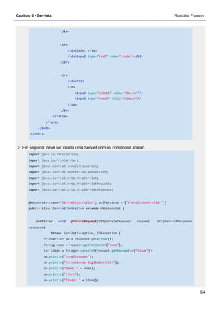 Capítulo 6 - Servlets Rosicléia Frasson
84
</tr>
<tr>
<td>Idade: </td>
<td><input type="text" name="idade"></td>
</tr>
<tr>
<td></td>
<td>
<input type="submit" value="Salvar"/>
<input type="reset" value="Limpar"/>
</td>
</tr>
</table>
</form>
</body>
</html>
2. Em seguida, deve ser criada uma Servlet com os comandos abaixo.
import java.io.IOException;
import java.io.PrintWriter;
import javax.servlet.ServletException;
import javax.servlet.annotation.WebServlet;
import javax.servlet.http.HttpServlet;
import javax.servlet.http.HttpServletRequest;
import javax.servlet.http.HttpServletResponse;
@WebServlet(name="ServletController", urlPatterns = {"/ServletController"})
public class ServletController extends HttpServlet {
protected void processRequest(HttpServletRequest request, HttpServletResponse
response)
throws ServletException, IOException {
PrintWriter pw = response.getWriter();
String nome = request.getParameter("nome");
int idade = Integer.parseInt(request.getParameter("idade"));
pw.println("<html><body>");
pw.println("<h1>Valores digitados</h1>");
pw.println("Nome: " + nome);
pw.println("</br>");
pw.println("Idade: " + idade);
 