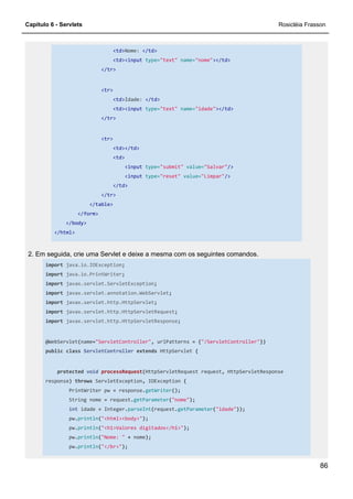 Capítulo 6 - Servlets Rosicléia Frasson
86
<td>Nome: </td>
<td><input type="text" name="nome"></td>
</tr>
<tr>
<td>Idade: </td>
<td><input type="text" name="idade"></td>
</tr>
<tr>
<td></td>
<td>
<input type="submit" value="Salvar"/>
<input type="reset" value="Limpar"/>
</td>
</tr>
</table>
</form>
</body>
</html>
2. Em seguida, crie uma Servlet e deixe a mesma com os seguintes comandos.
import java.io.IOException;
import java.io.PrintWriter;
import javax.servlet.ServletException;
import javax.servlet.annotation.WebServlet;
import javax.servlet.http.HttpServlet;
import javax.servlet.http.HttpServletRequest;
import javax.servlet.http.HttpServletResponse;
@WebServlet(name="ServletController", urlPatterns = {"/ServletController"})
public class ServletController extends HttpServlet {
protected void processRequest(HttpServletRequest request, HttpServletResponse
response) throws ServletException, IOException {
PrintWriter pw = response.getWriter();
String nome = request.getParameter("nome");
int idade = Integer.parseInt(request.getParameter("idade"));
pw.println("<html><body>");
pw.println("<h1>Valores digitados</h1>");
pw.println("Nome: " + nome);
pw.println("</br>");
 