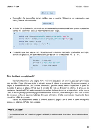 Capítulo 7 - JSP Rosicléia Frasson
89
<%!int i = 0;%>
● Expressão: As expressões geram saídas para a página. Utilizam-se as expressões para
instruções que retornam valor.
<%=area;%>
● Scriptlet: Os scriptlets são utilizados em processamentos mais complexos do que as expressões.
Dentro dos scriptlets é possível inserir condicionais e loops.
<%
double base = Double.parseDouble(request.getParameter("base"));
double altura = Double.parseDouble(request.getParameter("altura"));
double area = base * altura;
double perimetro = (base + altura) * 2;
%>
● Comentários de uma página JSP: Os comentários indicam ao compilador que trechos de código
devem ser ignorados. Os comentários em JSP devem ser escritos entre <%-- e --%>.
<%--
Document : resultado
Created on : 20/12/2013, 11:33:30
Author : Rosicléia Frasson
--%>
Ciclo de vida de uma página JSP
No momento em que uma página JSP é requerida através de um browser, esta será processada
pelo servidor. Existe diferença entre o primeiro acesso à página e os demais. No primeiro acesso, a
página é transformada em uma Servlet, compilada, gerando dessa forma o bytecode. A partir do
bytecode é gerada a página HTML que é enviada de volta ao browser do cliente. O processo de
montagem da página HTML pode requerer informações da base de dados, arquivos texto, entre outros.
Caso, a requisição seja para uma página anteriormente acessada, uma verificação é feita com o intuito
de averiguar se houve alguma mudança. Em caso afirmativo, é feita a compilação novamente. Caso
contrário o HTML é montado.
Devido ao procedimento citado, o primeiro acesso a página JSP é lento. A partir do segundo
acesso, as páginas JSP são mais velozes.
PASSO-A-PASSO
1. No Netbeans deve ser criado um projeto Java web, o mesmo deve ficar com a estrutura mostrada a
seguir.
 