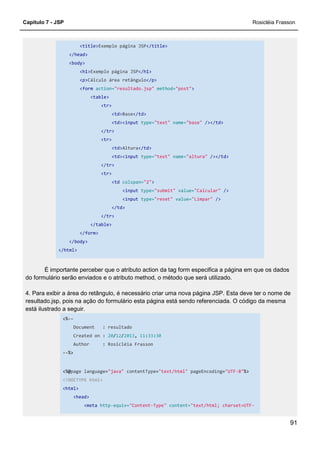 Capítulo 7 - JSP Rosicléia Frasson
91
<title>Exemplo página JSP</title>
</head>
<body>
<h1>Exemplo página JSP</h1>
<p>Cálculo área retângulo</p>
<form action="resultado.jsp" method="post">
<table>
<tr>
<td>Base</td>
<td><input type="text" name="base" /></td>
</tr>
<tr>
<td>Altura</td>
<td><input type="text" name="altura" /></td>
</tr>
<tr>
<td colspan="2">
<input type="submit" value="Calcular" />
<input type="reset" value="Limpar" />
</td>
</tr>
</table>
</form>
</body>
</html>
É importante perceber que o atributo action da tag form especifica a página em que os dados
do formulário serão enviados e o atributo method, o método que será utilizado.
4. Para exibir a área do retângulo, é necessário criar uma nova página JSP. Esta deve ter o nome de
resultado.jsp, pois na ação do formulário esta página está sendo referenciada. O código da mesma
está ilustrado a seguir.
<%--
Document : resultado
Created on : 20/12/2013, 11:33:30
Author : Rosicléia Frasson
--%>
<%@page language="java" contentType="text/html" pageEncoding="UTF-8"%>
<!DOCTYPE html>
<html>
<head>
<meta http-equiv="Content-Type" content="text/html; charset=UTF-
 