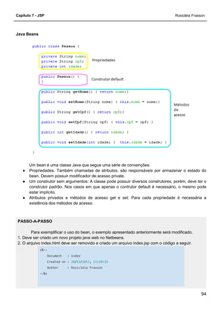 Capítulo 7 - JSP
Java Beans
Um bean é uma classe Java que segue uma série de convenções:
● Propriedades: Também chamadas de atributos, são
bean. Devem possuir modificador de acesso private.
● Um construtor sem argumentos: A classe pode possuir diversos construtores, porém, deve ter o
construtor padrão. Nos casos em que apenas o contrutor default é
estar implícito.
● Atributos privados e métodos de acesso get e set: Para cada propriedade é necessária a
existência dos métodos de acesso.
PASSO-A-PASSO
Para exemplificar o uso do bean, o exemplo apresentado anteriormente será m
1. Deve ser criado um novo projeto java web no Netbeans.
2. O arquivo index.html deve ser removido e criado um arquivo index.jsp com o código a seguir.
<%--
Document : index
Created on : 20/12
Author : Rosicléia Frasson
--%>
Um bean é uma classe Java que segue uma série de convenções:
Propriedades: Também chamadas de atributos, são responsáveis por armazenar o estado do
bean. Devem possuir modificador de acesso private.
Um construtor sem argumentos: A classe pode possuir diversos construtores, porém, deve ter o
construtor padrão. Nos casos em que apenas o contrutor default é necessário, o mesmo pode
Atributos privados e métodos de acesso get e set: Para cada propriedade é necessária a
existência dos métodos de acesso.
Para exemplificar o uso do bean, o exemplo apresentado anteriormente será m
1. Deve ser criado um novo projeto java web no Netbeans.
2. O arquivo index.html deve ser removido e criado um arquivo index.jsp com o código a seguir.
index
12/2013, 11:10:29
Rosicléia Frasson
Rosicléia Frasson
94
responsáveis por armazenar o estado do
Um construtor sem argumentos: A classe pode possuir diversos construtores, porém, deve ter o
necessário, o mesmo pode
Atributos privados e métodos de acesso get e set: Para cada propriedade é necessária a
Para exemplificar o uso do bean, o exemplo apresentado anteriormente será modificado.
2. O arquivo index.html deve ser removido e criado um arquivo index.jsp com o código a seguir.
 
