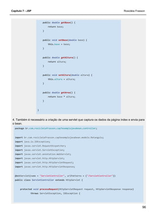 Capítulo 7 - JSP Rosicléia Frasson
96
public double getBase() {
return base;
}
public void setBase(double base) {
this.base = base;
}
public double getAltura() {
return altura;
}
public void setAltura(double altura) {
this.altura = altura;
}
public double getArea() {
return base * altura;
}
}
4. Também é necessário a criação de uma servlet que captura os dados da página index e envia para
o bean.
package br.com.rosicleiafrasson.cap7exemplojavabean.controller;
import br.com.rosicleiafrasson.cap5exemplojavabean.modelo.Retangulo;
import java.io.IOException;
import javax.servlet.RequestDispatcher;
import javax.servlet.ServletException;
import javax.servlet.annotation.WebServlet;
import javax.servlet.http.HttpServlet;
import javax.servlet.http.HttpServletRequest;
import javax.servlet.http.HttpServletResponse;
@WebServlet(name = "ServletController", urlPatterns = {"/ServletController"})
public class ServletController extends HttpServlet {
protected void processRequest(HttpServletRequest request, HttpServletResponse response)
throws ServletException, IOException {
 