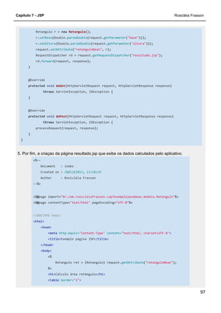 Capítulo 7 - JSP Rosicléia Frasson
97
Retangulo r = new Retangulo();
r.setBase(Double.parseDouble(request.getParameter("base")));
r.setAltura(Double.parseDouble(request.getParameter("altura")));
request.setAttribute("retanguloBean", r);
RequestDispatcher rd = request.getRequestDispatcher("resultado.jsp");
rd.forward(request, response);
}
@Override
protected void doGet(HttpServletRequest request, HttpServletResponse response)
throws ServletException, IOException {
}
@Override
protected void doPost(HttpServletRequest request, HttpServletResponse response)
throws ServletException, IOException {
processRequest(request, response);
}
}
5. Por fim, a criaçao da página resultado.jsp que exibe os dados calculados pelo aplicativo.
<%--
Document : index
Created on : 20/12/2013, 11:10:29
Author : Rosicléia Frasson
--%>
<%@page import="br.com.rosicleiafrasson.cap7exemplojavabean.modelo.Retangulo"%>
<%@page contentType="text/html" pageEncoding="UTF-8"%>
<!DOCTYPE html>
<html>
<head>
<meta http-equiv="Content-Type" content="text/html; charset=UTF-8">
<title>Exemplo página JSP</title>
</head>
<body>
<%
Retangulo ret = (Retangulo) request.getAttribute("retanguloBean");
%>
<h1>Cálculo área retângulo</h1>
<table border="1">
 