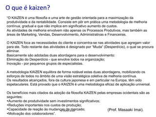 O	
  que	
  é	
  kaizen?	
  
“O KAIZEN é uma filosofia e uma arte de gestão orientada para a maximização da
produtividade e da rentabilidade. Consiste em pôr em prática uma metodologia de melhoria
contínua, gradual e que não implica em significativo aumento de custos.
As atividades de melhoria envolvem não apenas os Processos Produtivos, mas também as
áreas de Marketing, Vendas, Desenvolvimento, Administrativas e Financeiras.
O KAIZEN foca as necessidades do cliente e concentra-se nas atividades que agregam valor
para ele. Todo restante das atividades é designado por “Muda“ (Desperdício), o qual se procura
eliminar.
Basicamente são adotadas duas abordagens para o desenvolvimento:
Eliminação do Desperdício - que envolve todos na organização;
Inovação - por pequenos grupos de especialistas.
A metodologia KAIZEN equilibra de forma notável estas duas abordagens, mobilizando os
esforços de todos no âmbito de uma visão estratégica coletiva de melhoria contínua.
Os resultados alcançados, fora da cultura japonesa e em particular na Europa, têm sido
espetaculares. Está provado que o KAIZEN é uma metodologia eficaz de aplicação universal.
Os benefícios mais citados da adoção da filosofia KAIZEN pelas empresas ocidentais são as
seguintes:
• Aumento de produtividade sem investimentos significativos;
• Reduções importantes nos custos de produção;
• Capacidade de reação às mudançasilene	
  Seibel	
  
(Prof. Masaaki Imai).
©	
  S de mercado;
• Motivação dos colaboradores”.

 
