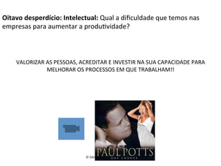 Oitavo	
  desperdício:	
  Intelectual:	
  Qual	
  a	
  diﬁculdade	
  que	
  temos	
  nas	
  
empresas	
  para	
  aumentar	
  a	
  produ(vidade?	
  

VALORIZAR	
  AS	
  PESSOAS,	
  ACREDITAR	
  E	
  INVESTIR	
  NA	
  SUA	
  CAPACIDADE	
  PARA	
  
MELHORAR	
  OS	
  PROCESSOS	
  EM	
  QUE	
  TRABALHAM!!	
  

©	
  Silene	
  Seibel	
  

 