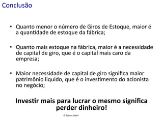 Conclusão	
  
•  Quanto	
  menor	
  o	
  número	
  de	
  Giros	
  de	
  Estoque,	
  maior	
  é	
  
a	
  quan(dade	
  de	
  estoque	
  da	
  fábrica;	
  
•  Quanto	
  mais	
  estoque	
  na	
  fábrica,	
  maior	
  é	
  a	
  necessidade	
  
de	
  capital	
  de	
  giro,	
  que	
  é	
  o	
  capital	
  mais	
  caro	
  da	
  
empresa;	
  
•  Maior	
  necessidade	
  de	
  capital	
  de	
  giro	
  signiﬁca	
  maior	
  
patrimônio	
  liquido,	
  que	
  é	
  o	
  inves(mento	
  do	
  acionista	
  
no	
  negócio;	
  

Inves:r	
  mais	
  para	
  lucrar	
  o	
  mesmo	
  signiﬁca	
  
perder	
  ddinheiro!	
  
perder	
   inheiro!	
  
©	
  Silene	
  Seibel	
  

 