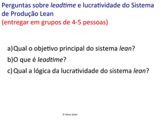 Perguntas	
  sobre	
  lead>me	
  e	
  lucra(vidade	
  do	
  Sistema	
  
de	
  Produção	
  Lean	
  
(entregar	
  em	
  grupos	
  de	
  4-­‐5	
  pessoas)	
  
a) Qual	
  o	
  obje(vo	
  principal	
  do	
  sistema	
  lean?	
  
b) O	
  que	
  é	
  lead>me?	
  
c) Qual	
  a	
  lógica	
  da	
  lucra(vidade	
  do	
  sistema	
  lean?	
  

©	
  Silene	
  Seibel	
  

 