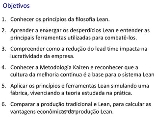 Obje(vos	
  
1.  Conhecer	
  os	
  princípios	
  da	
  ﬁlosoﬁa	
  Lean.	
  
2.  Aprender	
  a	
  enxergar	
  os	
  desperdícios	
  Lean	
  e	
  entender	
  as	
  
principais	
  ferramentas	
  u(lizadas	
  para	
  combatê-­‐los.	
  
3.  Compreender	
  como	
  a	
  redução	
  do	
  lead	
  (me	
  impacta	
  na	
  
lucra(vidade	
  da	
  empresa.	
  
4.  Conhecer	
  a	
  Metodologia	
  Kaizen	
  e	
  reconhecer	
  que	
  a	
  
cultura	
  da	
  melhoria	
  con(nua	
  é	
  a	
  base	
  para	
  o	
  sistema	
  Lean	
  
5.  Aplicar	
  os	
  princípios	
  e	
  ferramentas	
  Lean	
  simulando	
  uma	
  
fábrica,	
  vivenciando	
  a	
  teoria	
  estudada	
  na	
  prá(ca.	
  
6.  Comparar	
  a	
  produção	
  tradicional	
  e	
  Lean,	
  para	
  calcular	
  as	
  
2	
  
vantagens	
  econômicas	
  da	
  produção	
  Lean.	
  
©	
  Silene	
  Seibel	
  

 