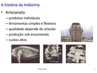 A	
  história	
  da	
  Indústria	
  
•  	
  Artesanato	
  
–  produtos	
  individuais	
  
–  ferramentas	
  simples	
  e	
  ﬂexíveis	
  
–  qualidade	
  depende	
  do	
  artesão	
  
–  produção	
  sob	
  encomenda	
  
–  custos	
  altos	
  	
  

©	
  Silene	
  Seibel	
  

27	
  

 
