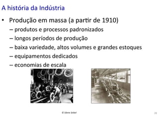 A	
  história	
  da	
  Indústria	
  
•  	
  Produção	
  em	
  massa	
  (a	
  par(r	
  de	
  1910)	
  	
  
–  produtos	
  e	
  processos	
  padronizados	
  
–  longos	
  períodos	
  de	
  produção	
  
–  baixa	
  variedade,	
  altos	
  volumes	
  e	
  grandes	
  estoques	
  
–  equipamentos	
  dedicados	
  
–  economias	
  de	
  escala	
  

©	
  Silene	
  Seibel	
  

28	
  

 